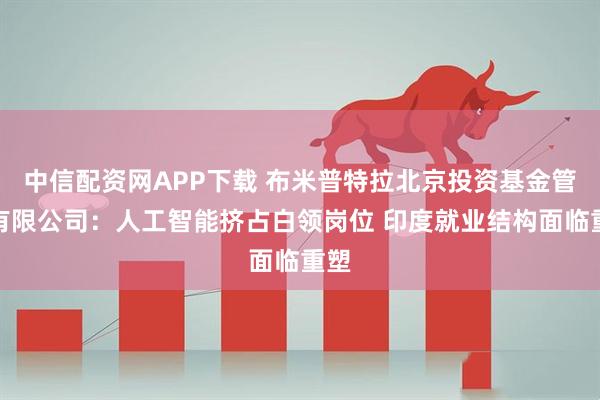 中信配资网APP下载 布米普特拉北京投资基金管理有限公司：人工智能挤占白领岗位 印度就业结构面临重塑