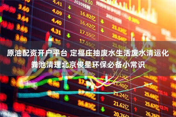 原油配资开户平台 定福庄抽废水生活废水清运化粪池清理北京俊星环保必备小常识