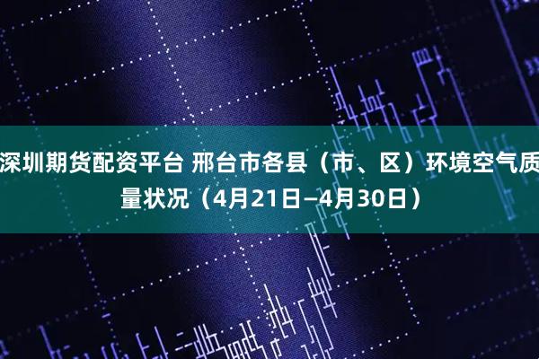 深圳期货配资平台 邢台市各县（市、区）环境空气质量状况（4月21日—4月30日）