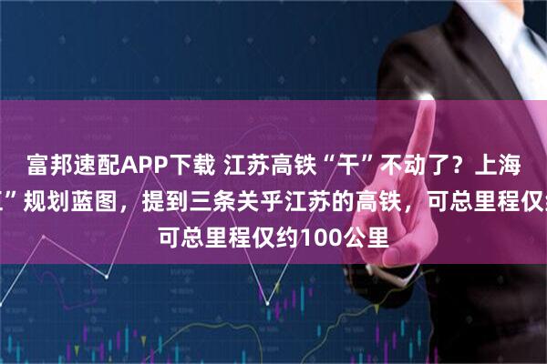 富邦速配APP下载 江苏高铁“干”不动了？上海局“十五五”规划蓝图，提到三条关乎江苏的高铁，可总里程仅约100公里