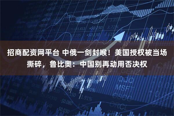 招商配资网平台 中俄一剑封喉！美国授权被当场撕碎，鲁比奥：中国别再动用否决权