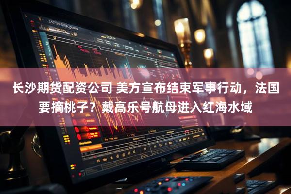 长沙期货配资公司 美方宣布结束军事行动，法国要摘桃子？戴高乐号航母进入红海水域