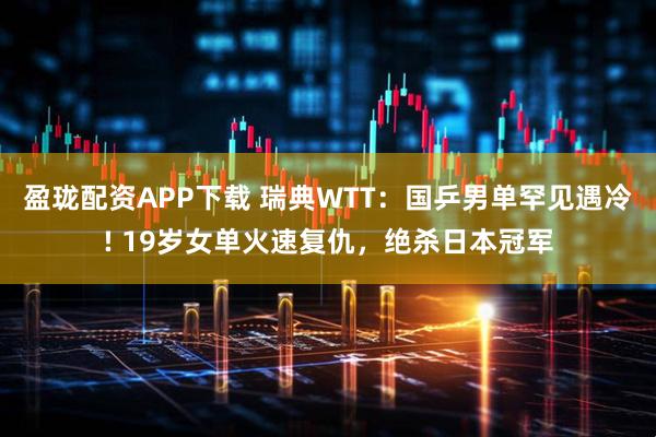 盈珑配资APP下载 瑞典WTT：国乒男单罕见遇冷! 19岁女单火速复仇，绝杀日本冠军