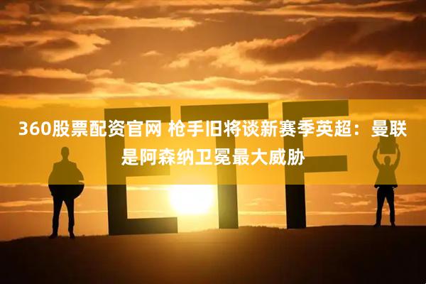 360股票配资官网 枪手旧将谈新赛季英超：曼联是阿森纳卫冕最大威胁