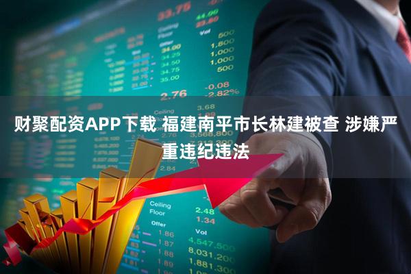 财聚配资APP下载 福建南平市长林建被查 涉嫌严重违纪违法