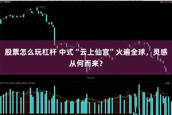 股票怎么玩杠杆 中式“云上仙宫”火遍全球，灵感从何而来？