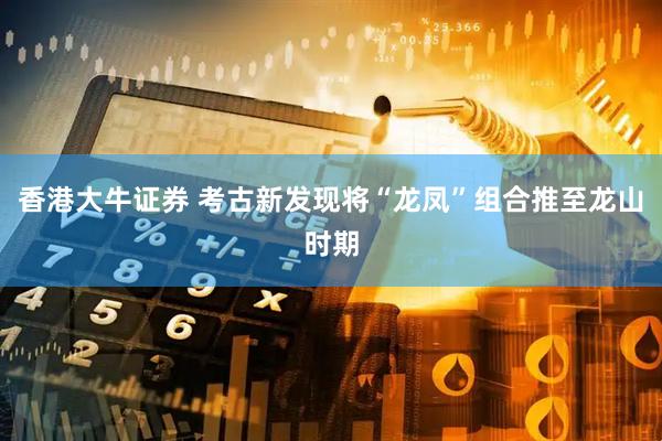 香港大牛证券 考古新发现将“龙凤”组合推至龙山时期