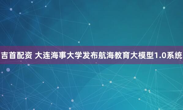 吉首配资 大连海事大学发布航海教育大模型1.0系统