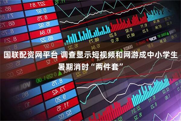 国联配资网平台 调查显示短视频和网游成中小学生暑期消时“两件套”