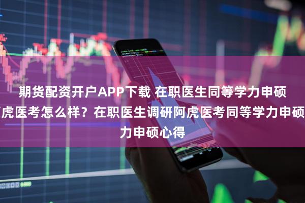 期货配资开户APP下载 在职医生同等学力申硕选阿虎医考怎么样？在职医生调研阿虎医考同等学力申硕心得