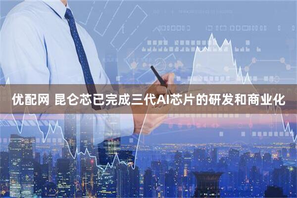 优配网 昆仑芯已完成三代AI芯片的研发和商业化