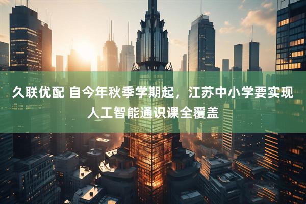 久联优配 自今年秋季学期起,江苏中小学要实现人工智能通识课全覆盖