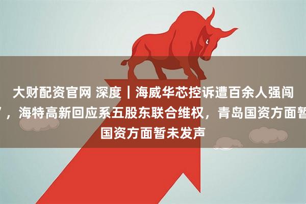 大财配资官网 深度｜海威华芯控诉遭百余人强闯“抢章”，海特高新回应系五股东联合维权，青岛国资方面暂未发声