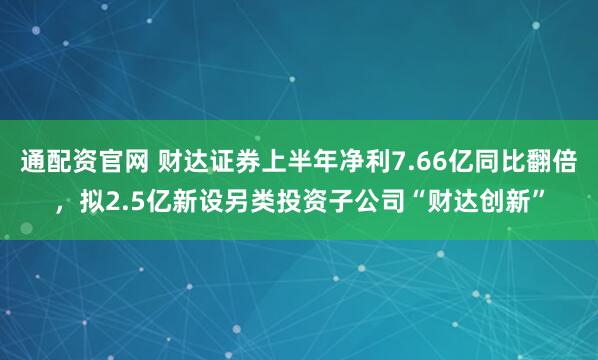 通配资官网 财达证券上半年净利7.66亿同比翻倍，拟2.5亿新设另类投资子公司“财达创新”
