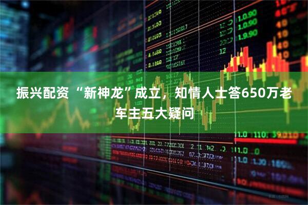 振兴配资 “新神龙”成立，知情人士答650万老车主五大疑问