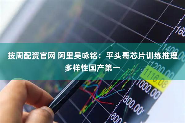 按周配资官网 阿里吴咏铭：平头哥芯片训练推理多样性国产第一