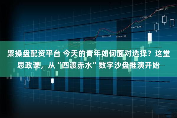 聚操盘配资平台 今天的青年如何面对选择？这堂思政课，从“四渡赤水”数字沙盘推演开始