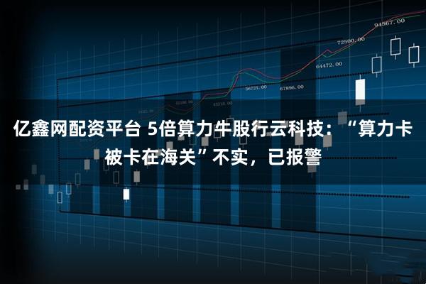 亿鑫网配资平台 5倍算力牛股行云科技：“算力卡被卡在海关”不实，已报警
