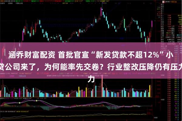 涵乔财富配资 首批官宣“新发贷款不超12%”小贷公司来了，为何能率先交卷？行业整改压降仍有压力