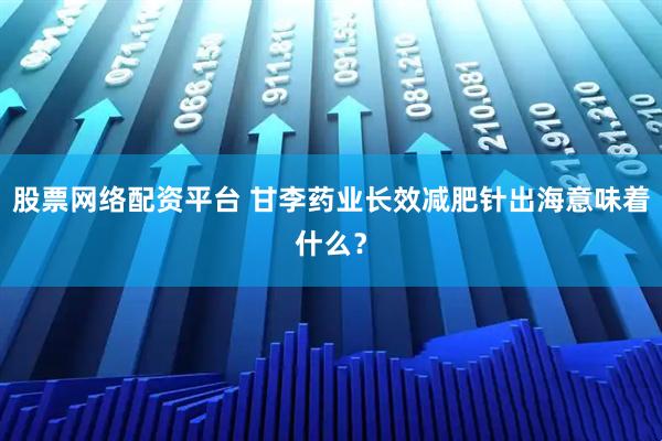 股票网络配资平台 甘李药业长效减肥针出海意味着什么？